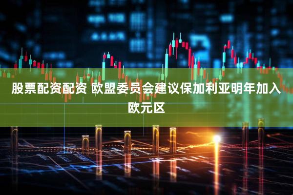 股票配资配资 欧盟委员会建议保加利亚明年加入欧元区