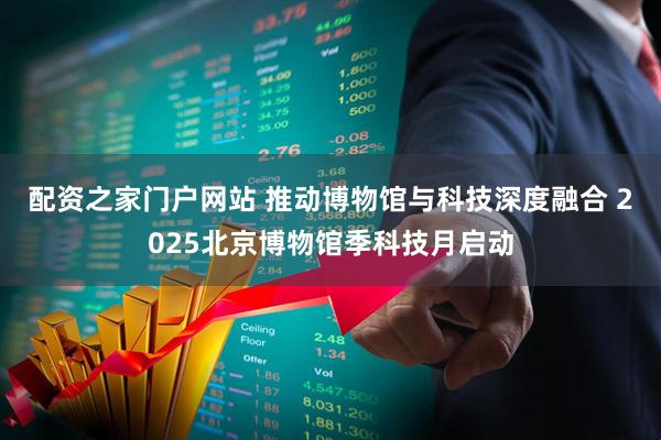 配资之家门户网站 推动博物馆与科技深度融合 2025北京博物馆季科技月启动