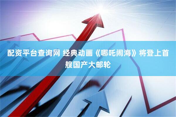 配资平台查询网 经典动画《哪吒闹海》将登上首艘国产大邮轮