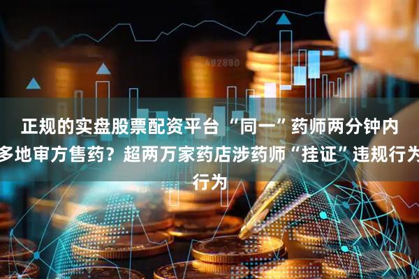 正规的实盘股票配资平台 “同一”药师两分钟内多地审方售药？超两万家药店涉药师“挂证”违规行为