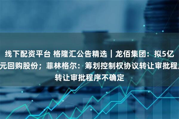 线下配资平台 格隆汇公告精选︱龙佰集团：拟5亿元-10亿元回购股份；菲林格尔：筹划控制权协议转让审批程序不确定