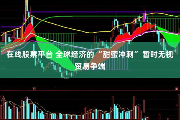 在线股票平台 全球经济的 “甜蜜冲刺” 暂时无视贸易争端