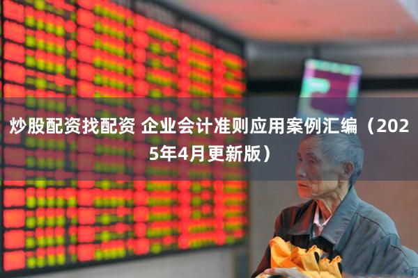 炒股配资找配资 企业会计准则应用案例汇编（2025年4月更新版）