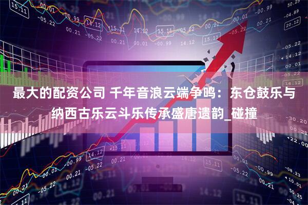 最大的配资公司 千年音浪云端争鸣：东仓鼓乐与纳西古乐云斗乐传承盛唐遗韵_碰撞
