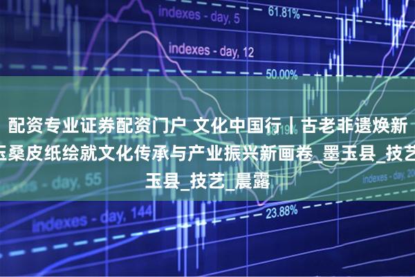 配资专业证券配资门户 文化中国行｜古老非遗焕新生 墨玉桑皮纸绘就文化传承与产业振兴新画卷_墨玉县_技艺_晨露