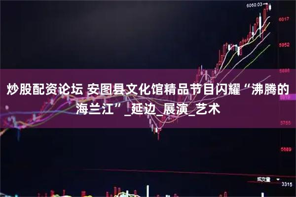 炒股配资论坛 安图县文化馆精品节目闪耀“沸腾的海兰江”_延边_展演_艺术