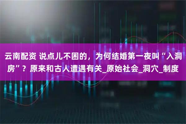 云南配资 说点儿不困的，为何结婚第一夜叫“入洞房”？原来和古人遭遇有关_原始社会_洞穴_制度