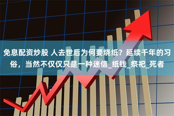 免息配资炒股 人去世后为何要烧纸？延续千年的习俗，当然不仅仅只是一种迷信_纸钱_祭祀_死者