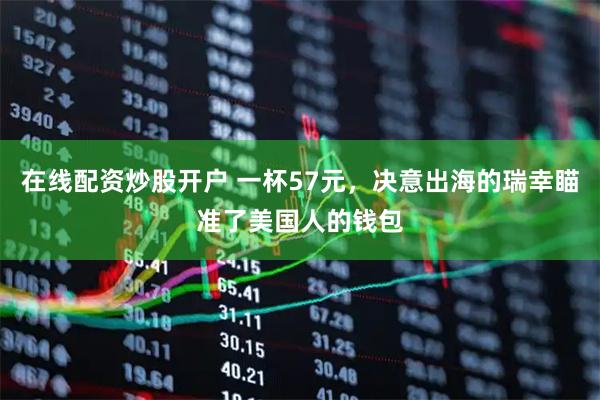 在线配资炒股开户 一杯57元，决意出海的瑞幸瞄准了美国人的钱包