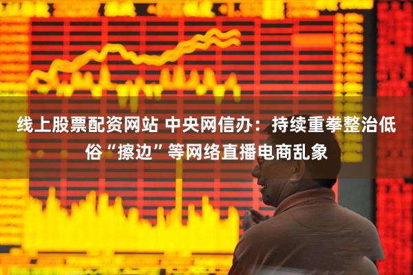 线上股票配资网站 中央网信办：持续重拳整治低俗“擦边”等网络直播电商乱象