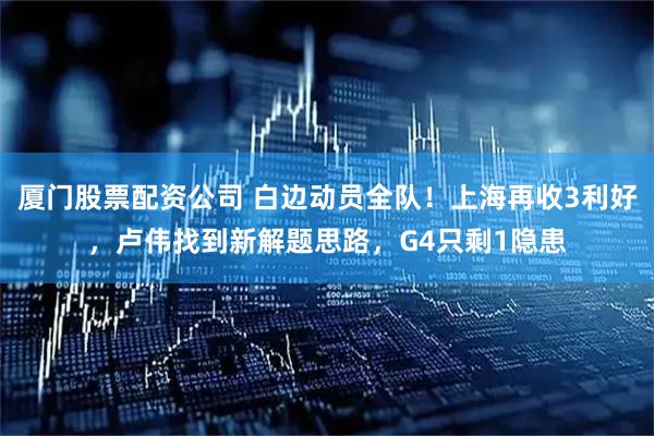 厦门股票配资公司 白边动员全队！上海再收3利好，卢伟找到新解题思路，G4只剩1隐患