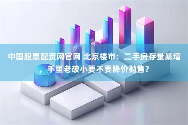 中国股票配资网官网 北京楼市：二手房存量暴增，手里老破小要不要降价抛售？