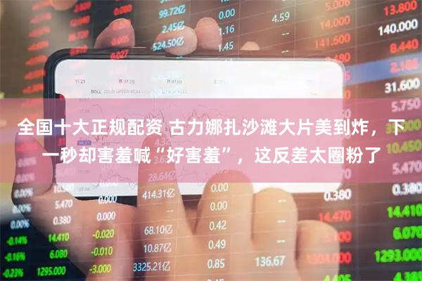 全国十大正规配资 古力娜扎沙滩大片美到炸，下一秒却害羞喊“好害羞”，这反差太圈粉了