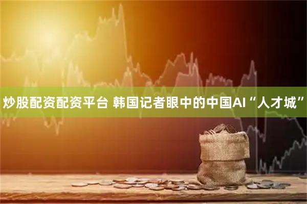 炒股配资配资平台 韩国记者眼中的中国AI“人才城”